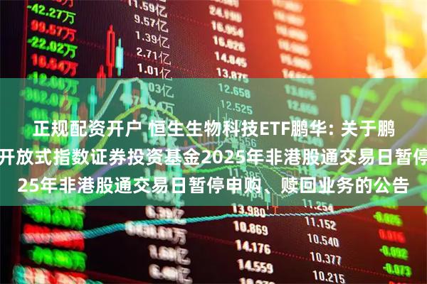 正规配资开户 恒生生物科技ETF鹏华: 关于鹏华恒生生物科技交易型开放式指数证券投资基金2025年非港股通交易日暂停申购、赎回业务的公告