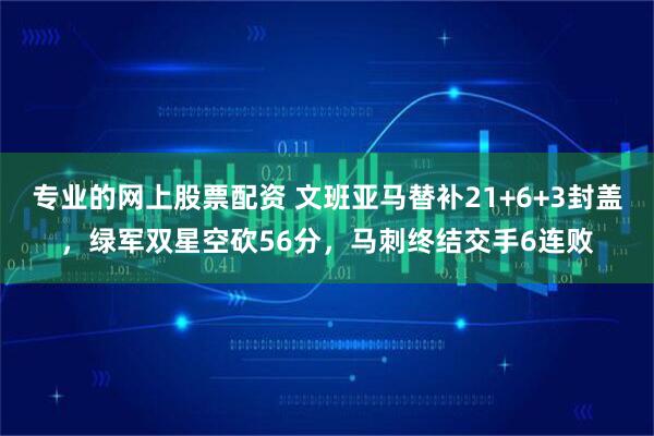 专业的网上股票配资 文班亚马替补21+6+3封盖，绿军双星空砍56分，马刺终结交手6连败